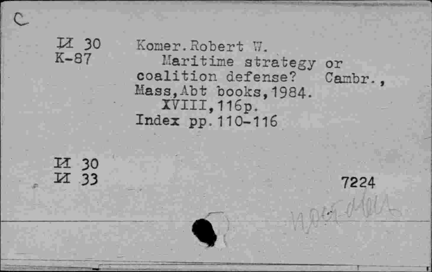 ﻿iz 30 K-S7
Komer.Robert W.
Maritime strategy or coalition defense? Cambr., Hass,Abt books,1984.
IVIII,116P.
Index pp,110-116
H 30
H 33
7224